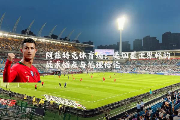 阿兹特克体育场:美加墨世界杯的战术锚点与地理悖论