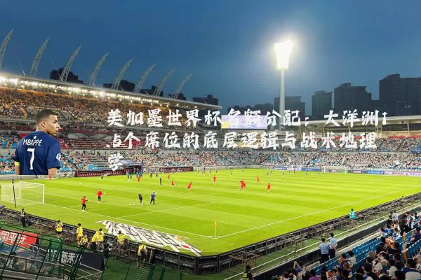 美加墨世界杯名额分配:大洋洲1.5个席位的底层逻辑与战术地理学