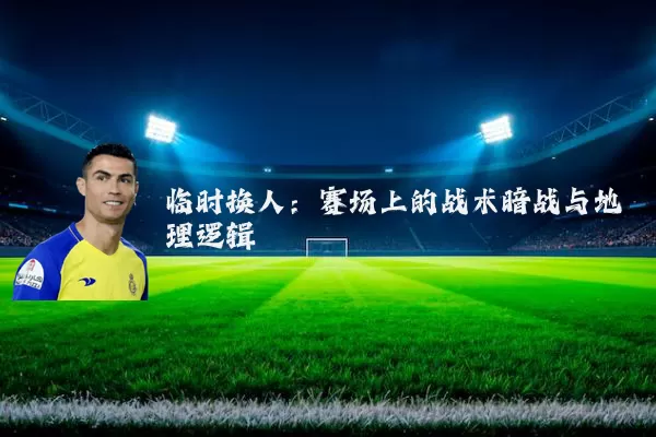 临时换人:赛场上的战术暗战与地理逻辑