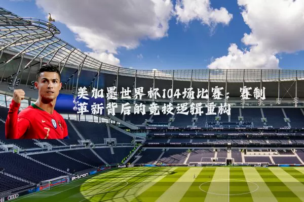 美加墨世界杯104场比赛:赛制革新背后的竞技逻辑重构